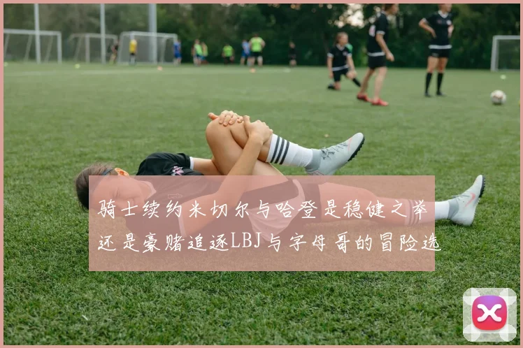 骑士续约米切尔与哈登是稳健之举还是豪赌追逐LBJ与字母哥的冒险选择