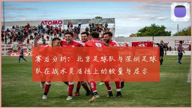 赛后分析:北京足球队与深圳足球队在战术灵活性上的较量与启示