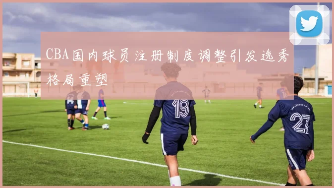 CBA国内球员注册制度调整引发选秀格局重塑