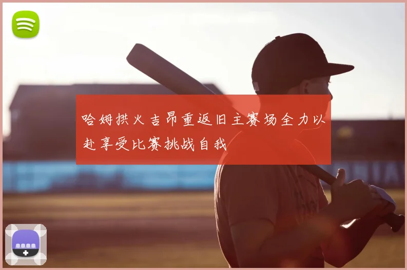 哈姆拱火吉昂重返旧主赛场全力以赴享受比赛挑战自我