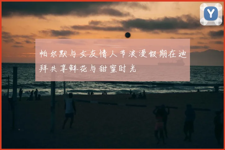 帕尔默与女友情人节浪漫假期在迪拜共享鲜花与甜蜜时光