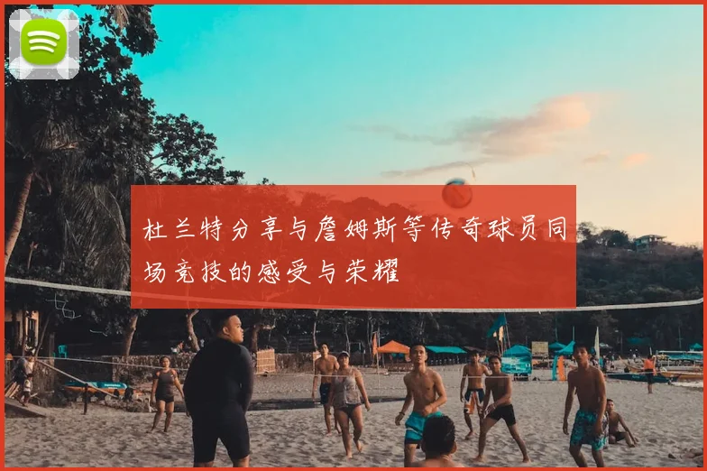 杜兰特分享与詹姆斯等传奇球员同场竞技的感受与荣耀