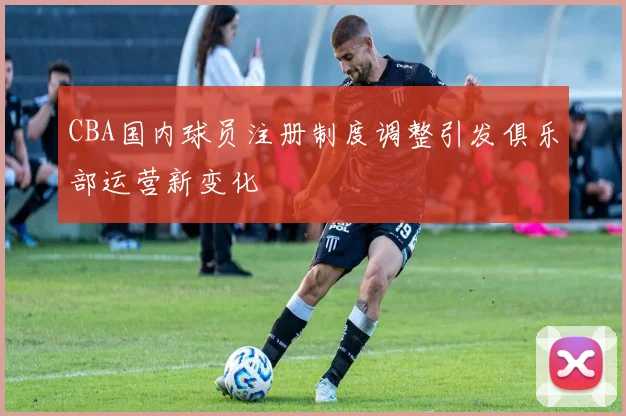 CBA国内球员注册制度调整引发俱乐部运营新变化