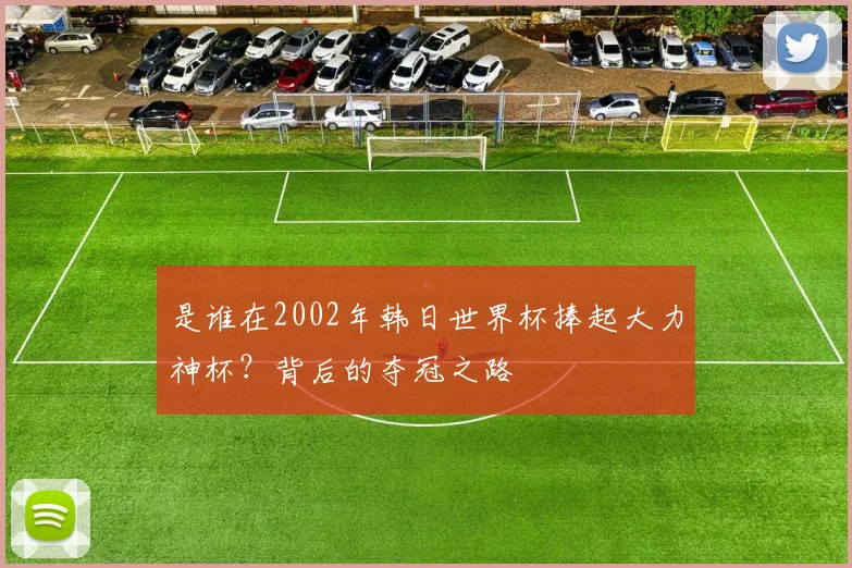 是谁在2002年韩日世界杯捧起大力神杯？背后的夺冠之路