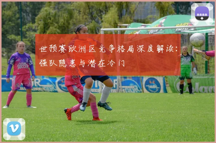 世预赛欧洲区竞争格局深度解读:强队隐患与潜在冷门