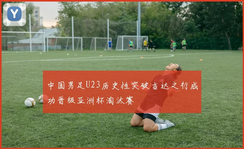 中国男足U23历史性突破吉达之行成功晋级亚洲杯淘汰赛