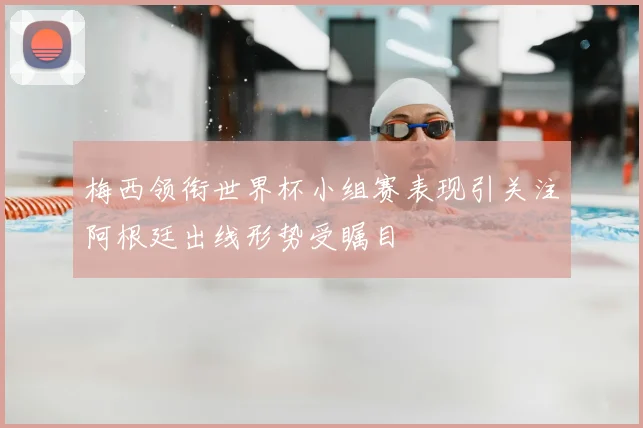 梅西领衔世界杯小组赛表现引关注阿根廷出线形势受瞩目