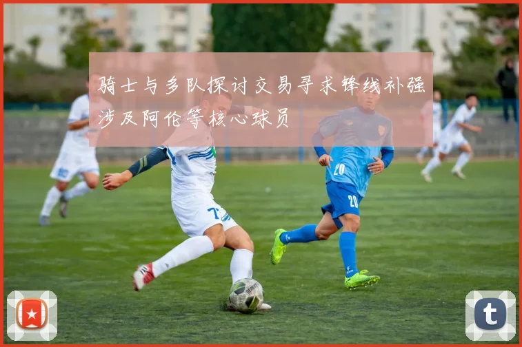 骑士与多队探讨交易寻求锋线补强涉及阿伦等核心球员