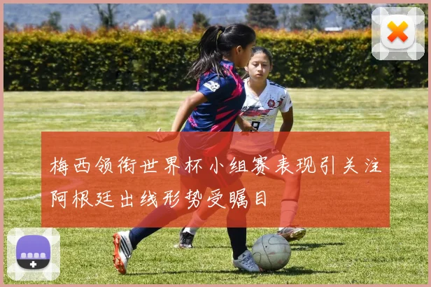 梅西领衔世界杯小组赛表现引关注阿根廷出线形势受瞩目