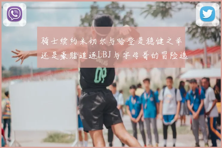 骑士续约米切尔与哈登是稳健之举还是豪赌追逐LBJ与字母哥的冒险选择