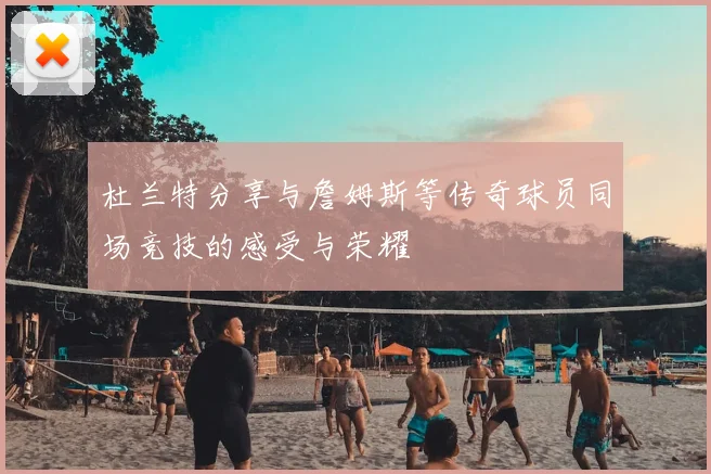 杜兰特分享与詹姆斯等传奇球员同场竞技的感受与荣耀