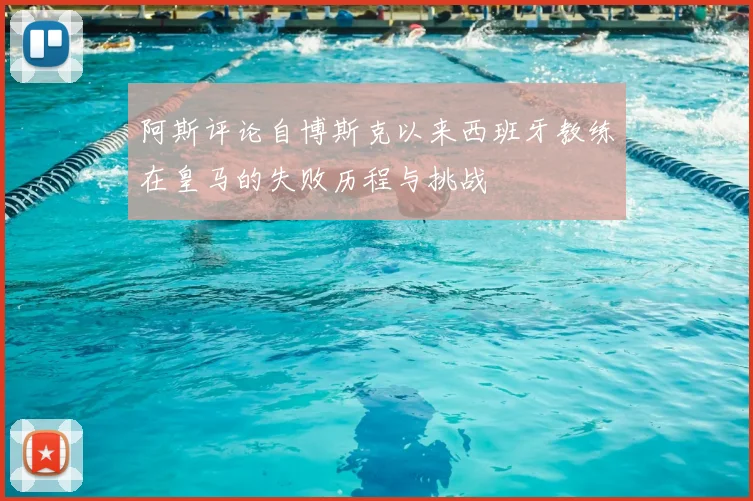 阿斯评论自博斯克以来西班牙教练在皇马的失败历程与挑战