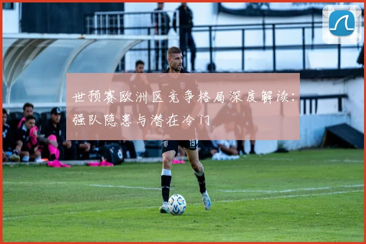 世预赛欧洲区竞争格局深度解读:强队隐患与潜在冷门