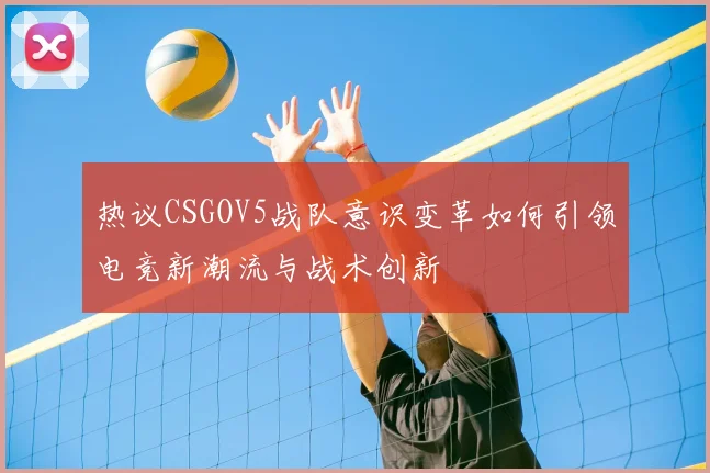 热议CSGOV5战队意识变革如何引领电竞新潮流与战术创新