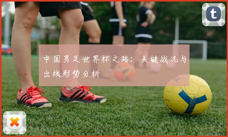 中国男足世界杯之路：关键战况与出线形势分析