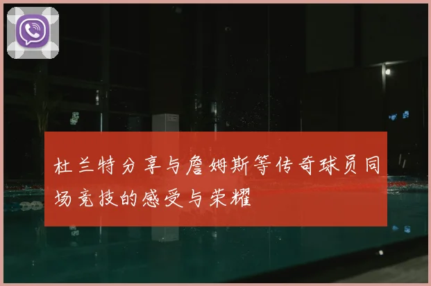 杜兰特分享与詹姆斯等传奇球员同场竞技的感受与荣耀