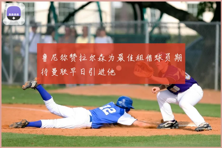 鲁尼称赞拉尔森为最佳租借球员期待曼联早日引进他