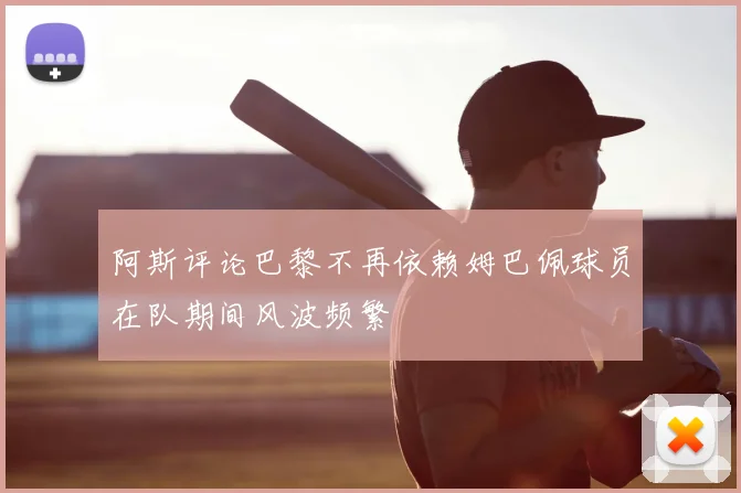 阿斯评论巴黎不再依赖姆巴佩球员在队期间风波频繁
