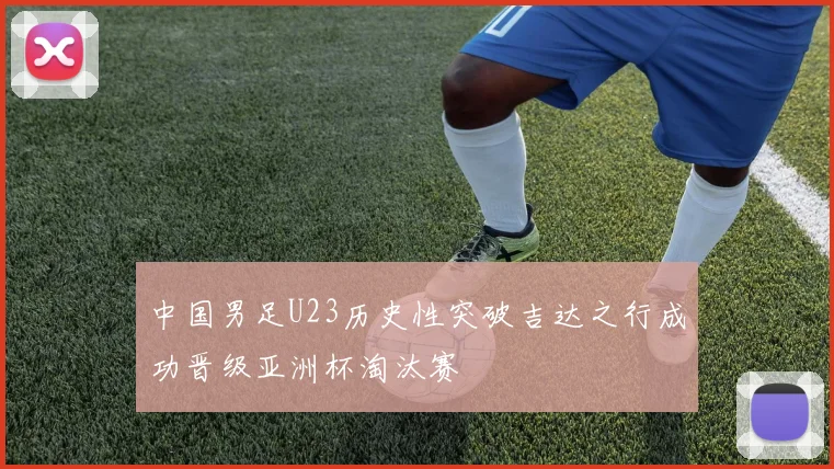 中国男足U23历史性突破吉达之行成功晋级亚洲杯淘汰赛