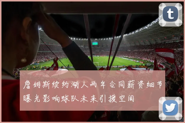 詹姆斯续约湖人两年合同薪资细节曝光影响球队未来引援空间