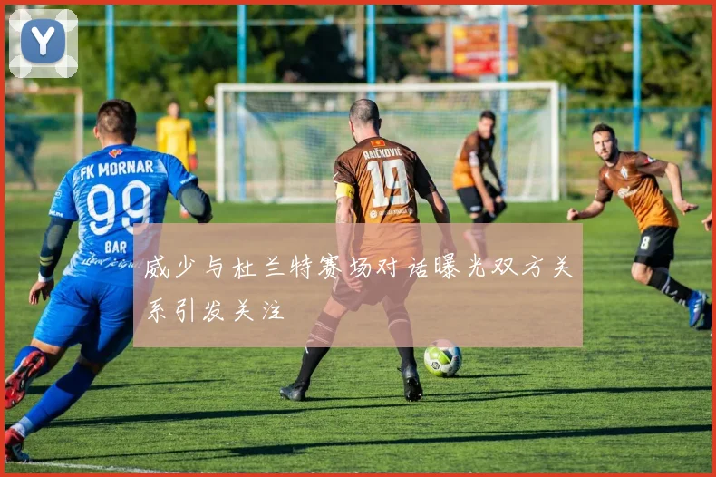威少与杜兰特赛场对话曝光双方关系引发关注