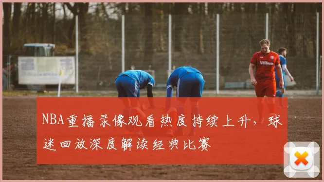 NBA重播录像观看热度持续上升,球迷回放深度解读经典比赛