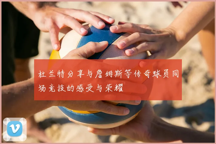 杜兰特分享与詹姆斯等传奇球员同场竞技的感受与荣耀