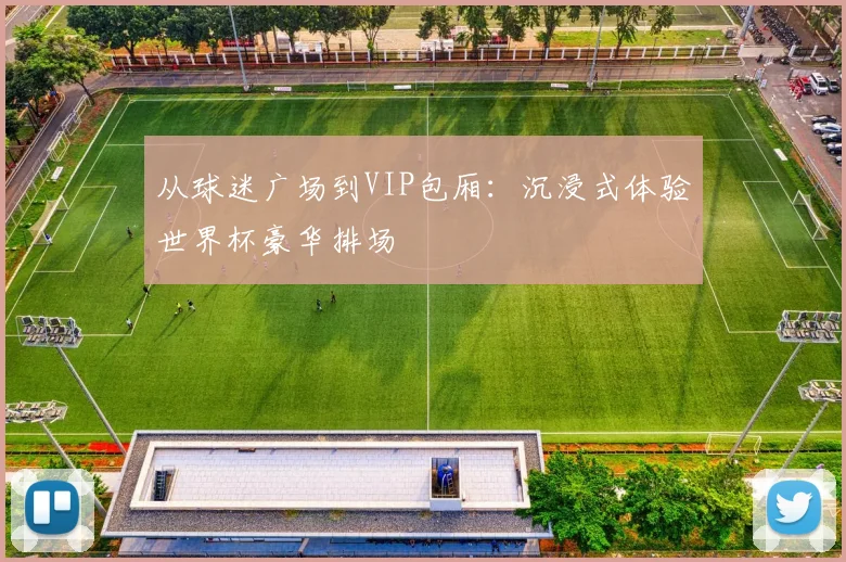 从球迷广场到VIP包厢：沉浸式体验世界杯豪华排场
