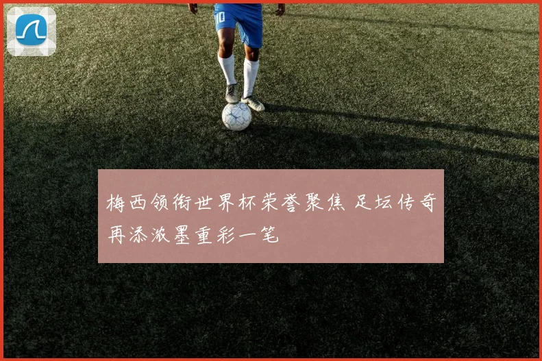 梅西领衔世界杯荣誉聚焦 足坛传奇再添浓墨重彩一笔