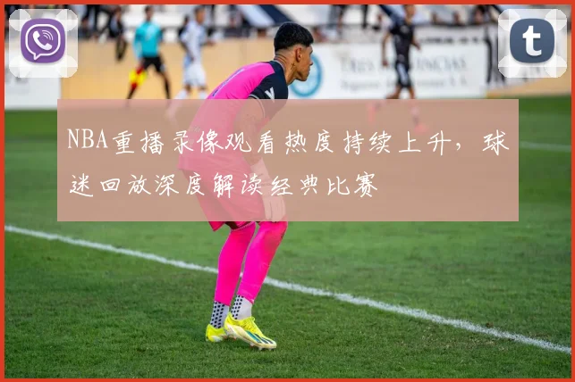 NBA重播录像观看热度持续上升，球迷回放深度解读经典比赛