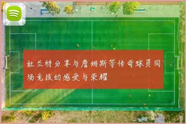 杜兰特分享与詹姆斯等传奇球员同场竞技的感受与荣耀