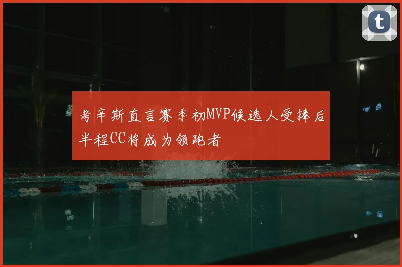 考辛斯直言赛季初MVP候选人受捧后半程CC将成为领跑者