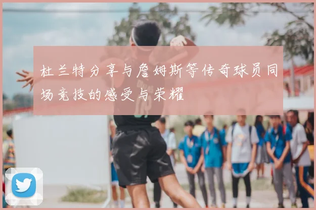杜兰特分享与詹姆斯等传奇球员同场竞技的感受与荣耀