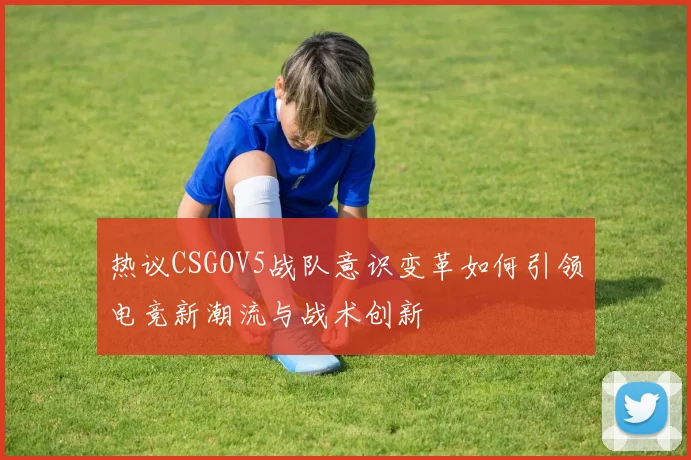 热议CSGOV5战队意识变革如何引领电竞新潮流与战术创新