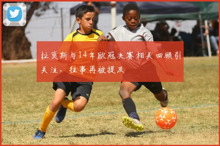 拉莫斯与14年欧冠决赛相关回顾引关注,往事再被提及