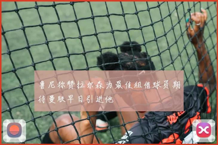 鲁尼称赞拉尔森为最佳租借球员期待曼联早日引进他