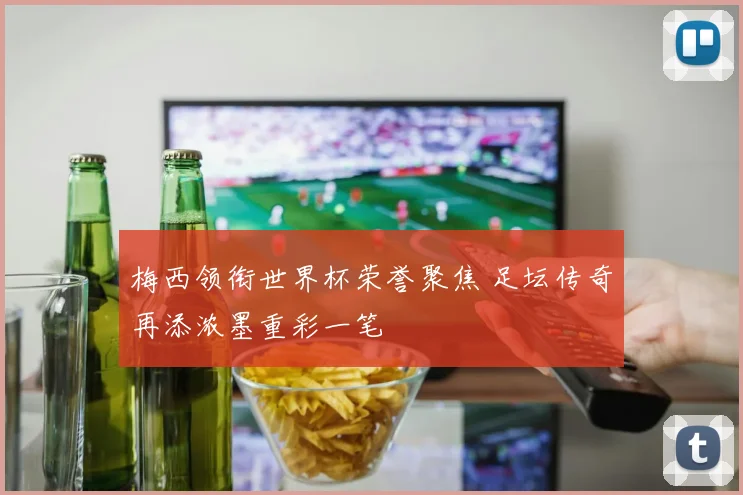 梅西领衔世界杯荣誉聚焦 足坛传奇再添浓墨重彩一笔