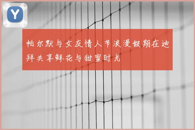 帕尔默与女友情人节浪漫假期在迪拜共享鲜花与甜蜜时光