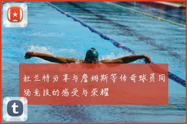 杜兰特分享与詹姆斯等传奇球员同场竞技的感受与荣耀