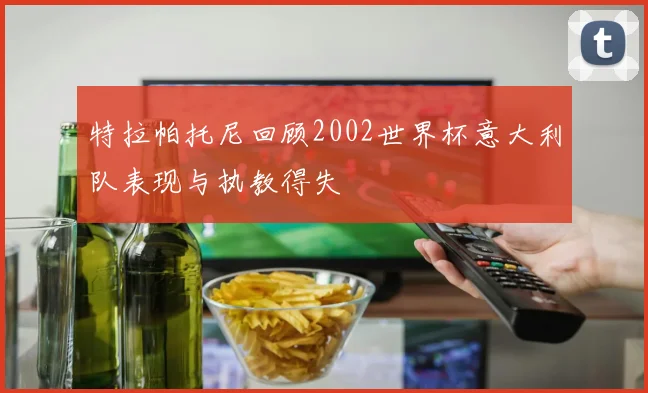 特拉帕托尼回顾2002世界杯意大利队表现与执教得失