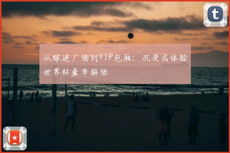 从球迷广场到VIP包厢：沉浸式体验世界杯豪华排场