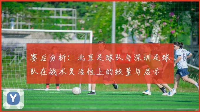 赛后分析：北京足球队与深圳足球队在战术灵活性上的较量与启示