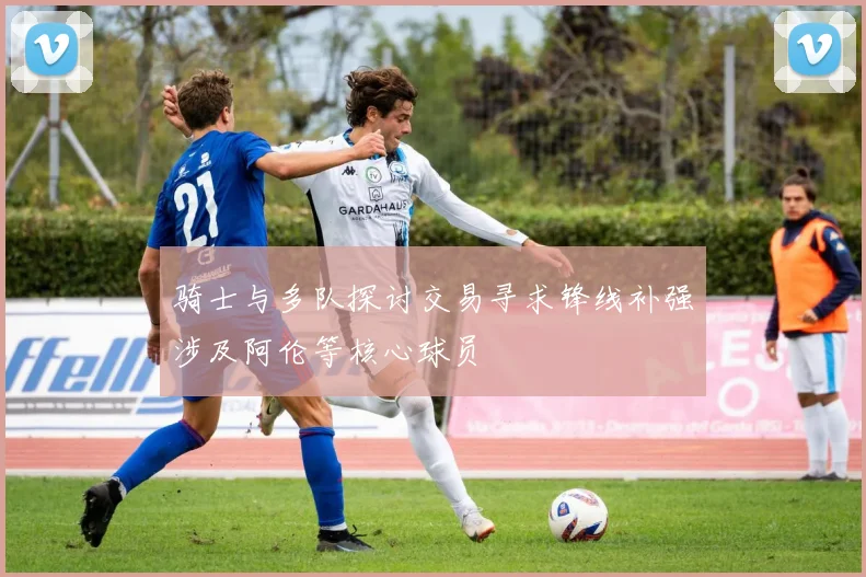 骑士与多队探讨交易寻求锋线补强涉及阿伦等核心球员