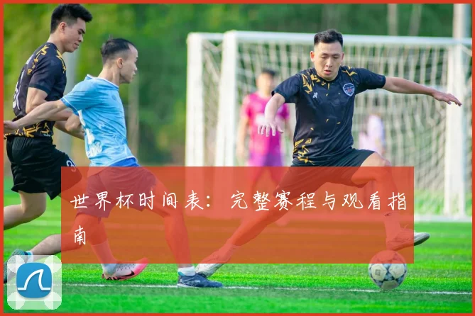 世界杯时间表：完整赛程与观看指南