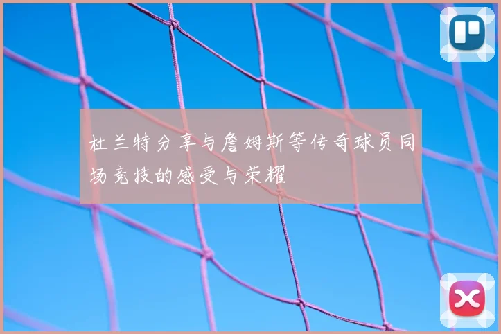 杜兰特分享与詹姆斯等传奇球员同场竞技的感受与荣耀