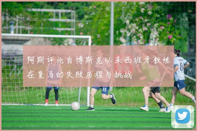 阿斯评论自博斯克以来西班牙教练在皇马的失败历程与挑战