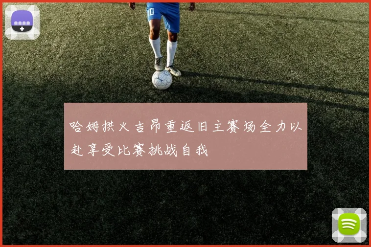哈姆拱火吉昂重返旧主赛场全力以赴享受比赛挑战自我